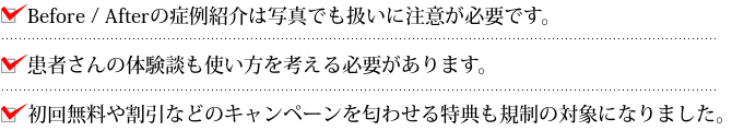 Before / Afterの症例紹介は写真でも扱いに注意が必要です。患者さんの体験談も使い方を考える必要があります。初回無料や割引などのキャンペーンを匂わせる特典も規制の対象になりました。