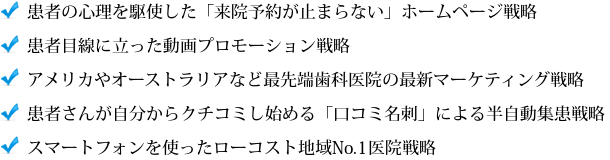 患者の心理を駆使した「来院予約が止まらない」ホームページ戦略、 患者目線に立った動画プロモーション戦略、 アメリカやオーストラリアなど最先端歯科医院の最新マーケティング戦略、 患者さんが自分からクチコミし始める「口コミ名刺」による半自動集患戦略、スマートフォンを使ったローコスト地域No.1医院戦略