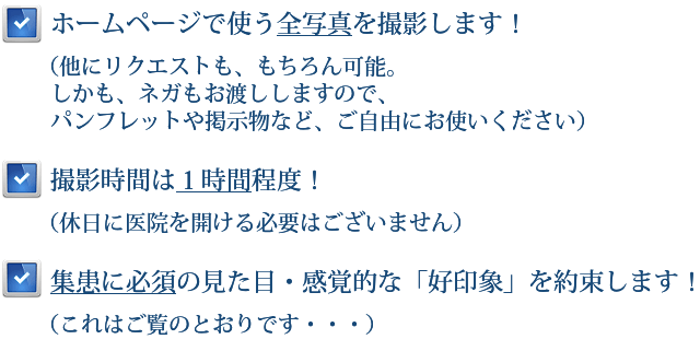 ホームページで使う全写真を撮影します！（他にリクエストも、もちろん可能。パンフレットや掲示物など、ご自由にお使いください） 撮影時間は１時間程度！（休日に医院を開ける必要はございません）集患に必須の見た目・感覚的な「好印象」を約束します！（これはご覧のとおりです・・・）