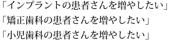 「インプラントの患者さんを増やしたい」「矯正歯科の患者さんを増やしたい」「小児歯科の患者さんを増やしたい」