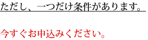 ただし、一つだけ条件があります。今すぐお申込みください。