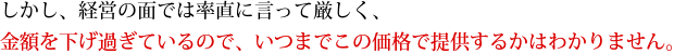 しかし、経営の面では率直に言って厳しく、金額を下げ過ぎているので、いつまでこの価格で提供するかはわかりません。